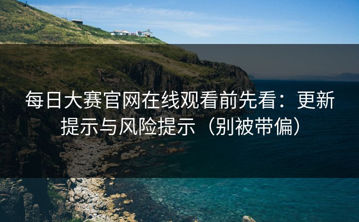 每日大赛官网在线观看前先看：更新提示与风险提示（别被带偏）