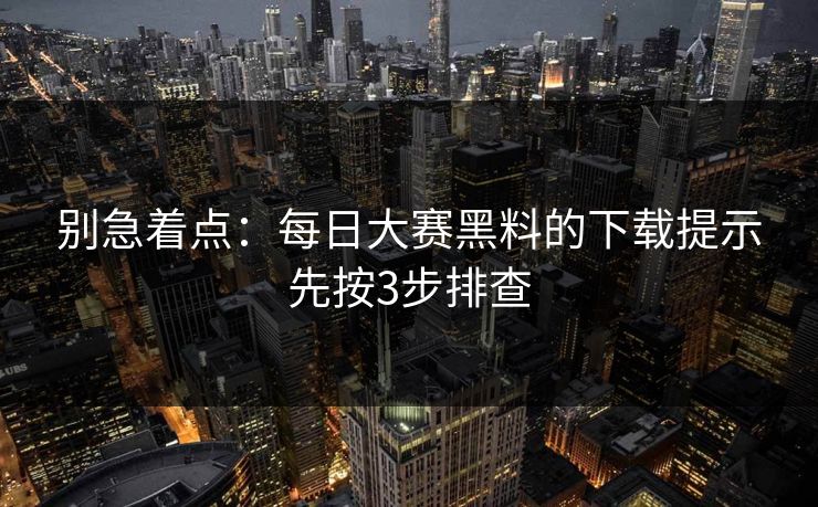 别急着点：每日大赛黑料的下载提示先按3步排查