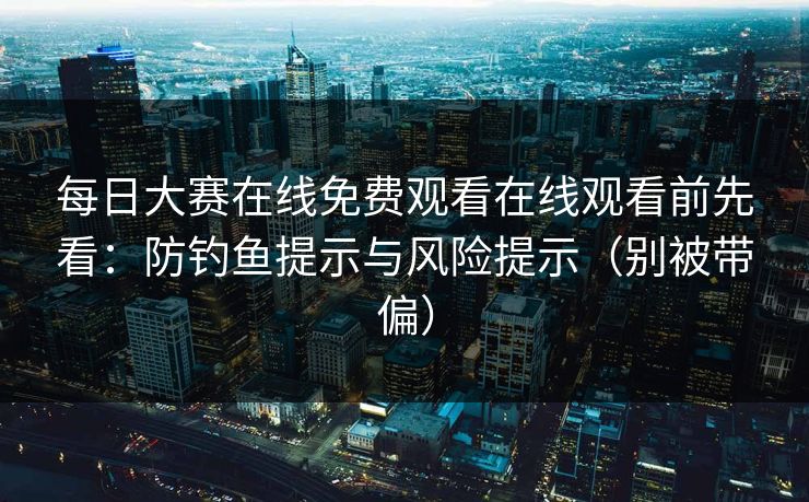 每日大赛在线免费观看在线观看前先看：防钓鱼提示与风险提示（别被带偏）