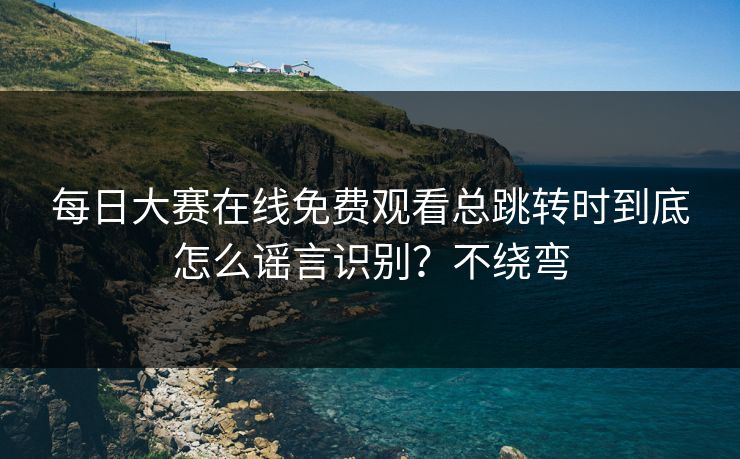 每日大赛在线免费观看总跳转时到底怎么谣言识别？不绕弯