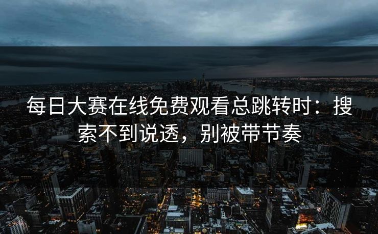 每日大赛在线免费观看总跳转时：搜索不到说透，别被带节奏