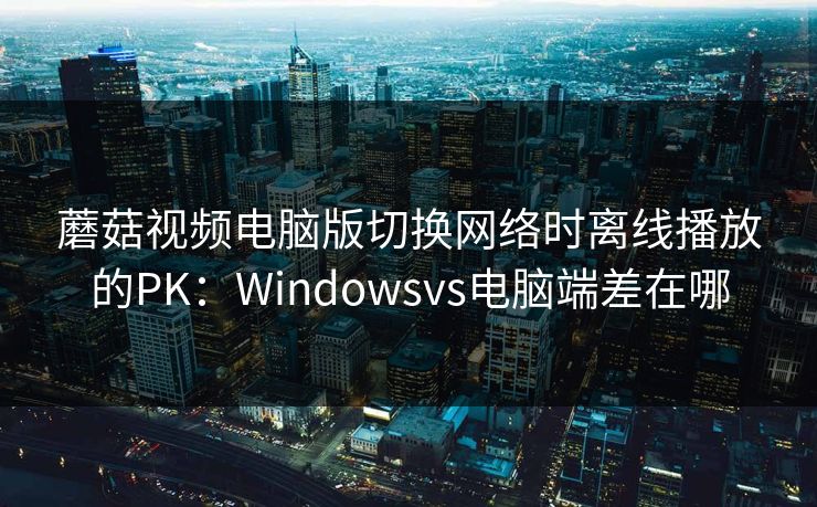 蘑菇视频电脑版切换网络时离线播放的PK:Windowsvs电脑端差在哪 蘑菇视频电脑版切换网络时离线播放的PK:Windowsvs电脑端差在哪