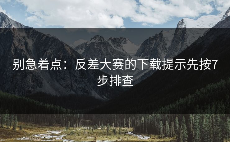 别急着点：反差大赛的下载提示先按7步排查
