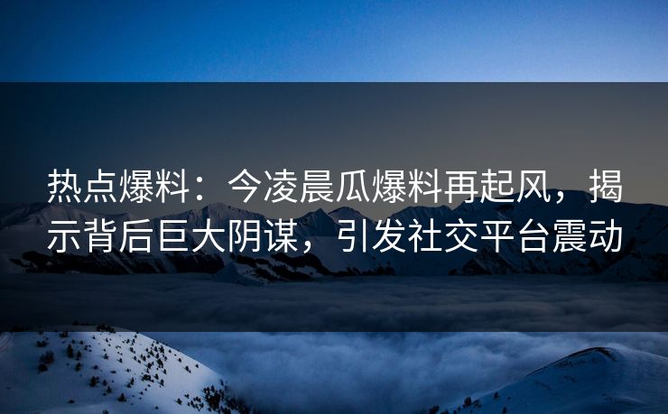 热点爆料:今凌晨瓜爆料再起风,揭示背后巨大阴谋,引发社交平台震动 热点爆料:今凌晨瓜爆料再起风,揭示背后巨大阴谋,引发社交平台震动