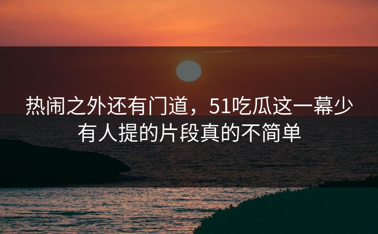 热闹之外还有门道,51吃瓜这一幕少有人提的片段真的不简单 热闹之外还有门道,51吃瓜这一幕少有人提的片段真的不简单